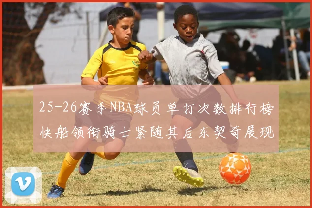25-26赛季NBA球员单打次数排行榜快船领衔骑士紧随其后东契奇展现最高效率