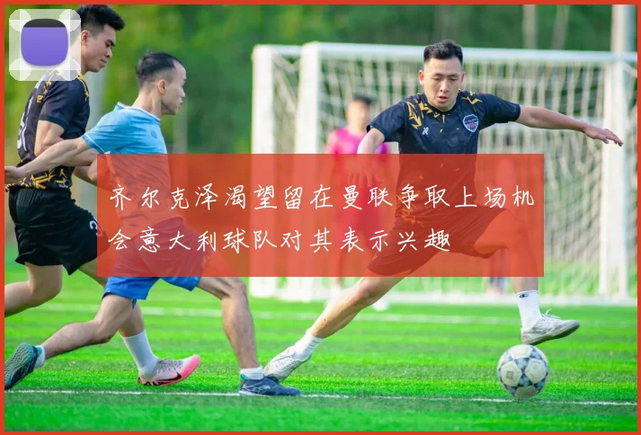 齐尔克泽渴望留在曼联争取上场机会意大利球队对其表示兴趣