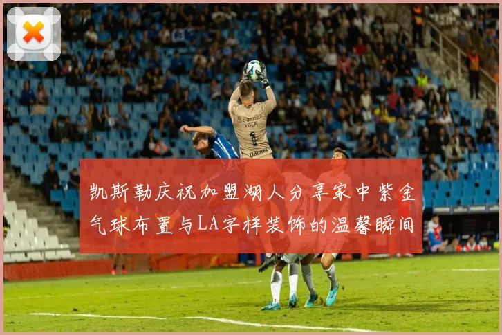 凯斯勒庆祝加盟湖人分享家中紫金气球布置与LA字样装饰的温馨瞬间