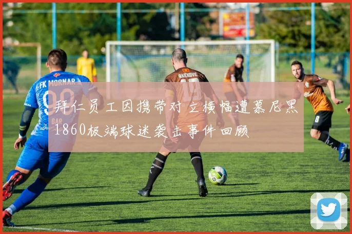拜仁员工因携带对立横幅遭慕尼黑1860极端球迷袭击事件回顾