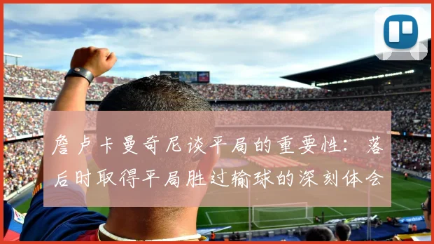 詹卢卡曼奇尼谈平局的重要性：落后时取得平局胜过输球的深刻体会