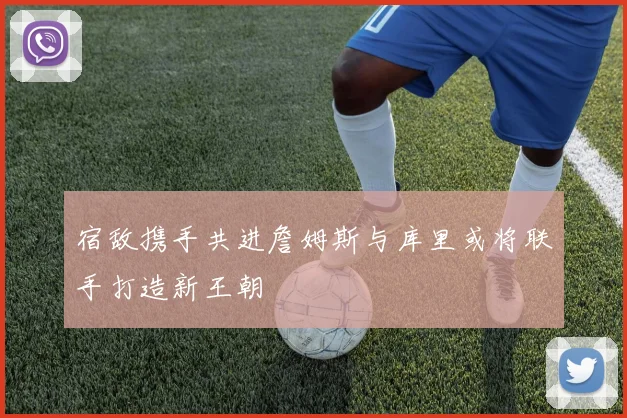 宿敌携手共进詹姆斯与库里或将联手打造新王朝