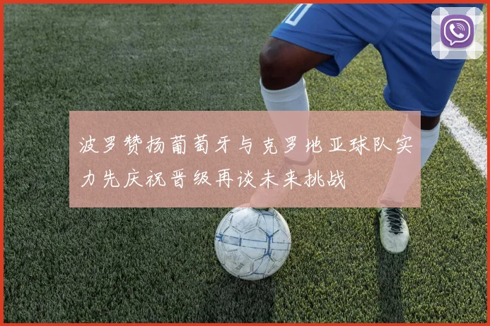 波罗赞扬葡萄牙与克罗地亚球队实力先庆祝晋级再谈未来挑战