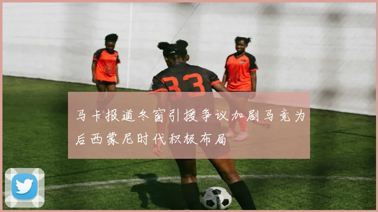 马卡报道冬窗引援争议加剧马竞为后西蒙尼时代积极布局