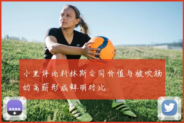 小里评论科林斯合同价值与被吹杨的高薪形成鲜明对比