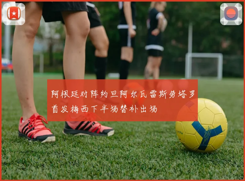 阿根廷对阵约旦阿尔瓦雷斯劳塔罗首发梅西下半场替补出场