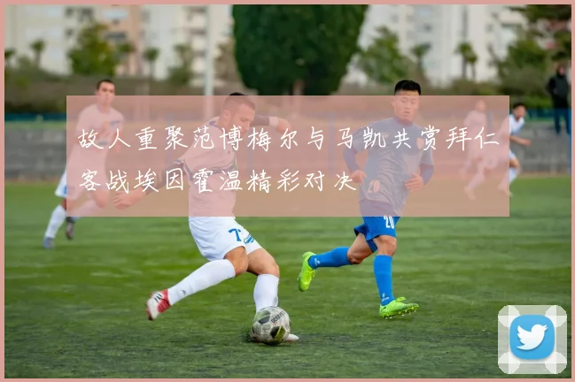 故人重聚范博梅尔与马凯共赏拜仁客战埃因霍温精彩对决