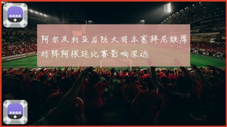 阿尔及利亚后防大将本塞拜尼缺席对阵阿根廷比赛影响深远