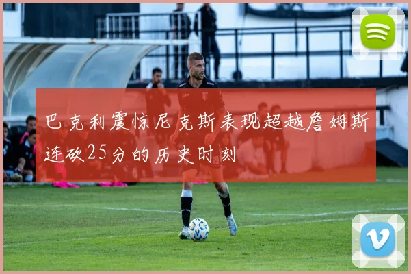 巴克利震惊尼克斯表现超越詹姆斯连砍25分的历史时刻