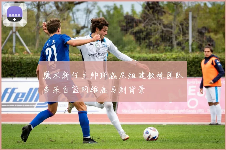 魔术新任主帅斯威尼组建教练团队多来自篮网雄鹿马刺背景