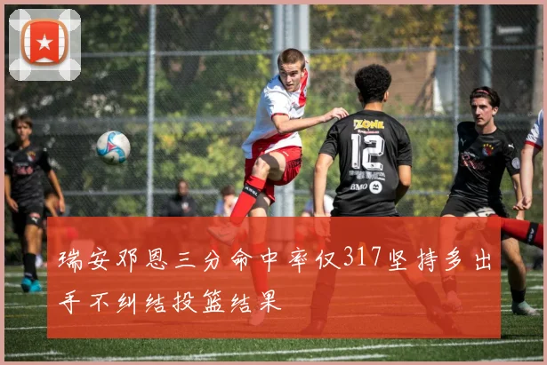 瑞安邓恩三分命中率仅317坚持多出手不纠结投篮结果