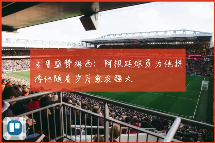 吉鲁盛赞梅西：阿根廷球员为他拼搏他随着岁月愈发强大
