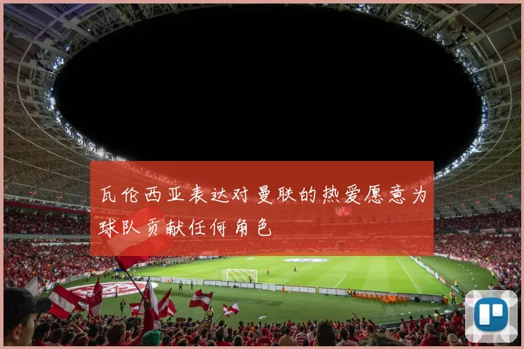 瓦伦西亚表达对曼联的热爱愿意为球队贡献任何角色